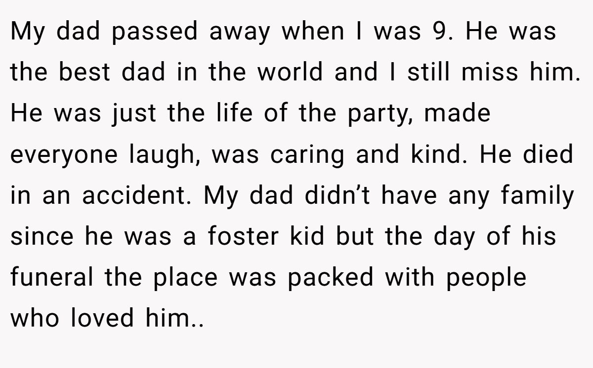 My dad passed away when I was 9. He was the best dad in the world and I still miss him. He was just the life of the party, made everyone laugh, was caring and kind. He died in an accident. My dad didn’t have any family since he was a foster kid but the day of his funeral the place was packed with people who loved him..