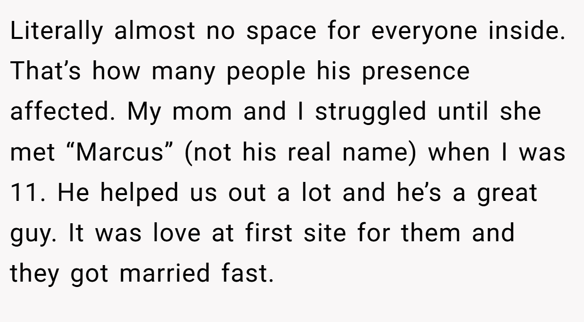 Literally almost no space for everyone inside. That’s how many people his presence affected. My mom and I struggled until she met “Marcus” (not his real name) when I was 11. He helped us out a lot and he’s a great guy. It was love at first site for them and they got married fast.