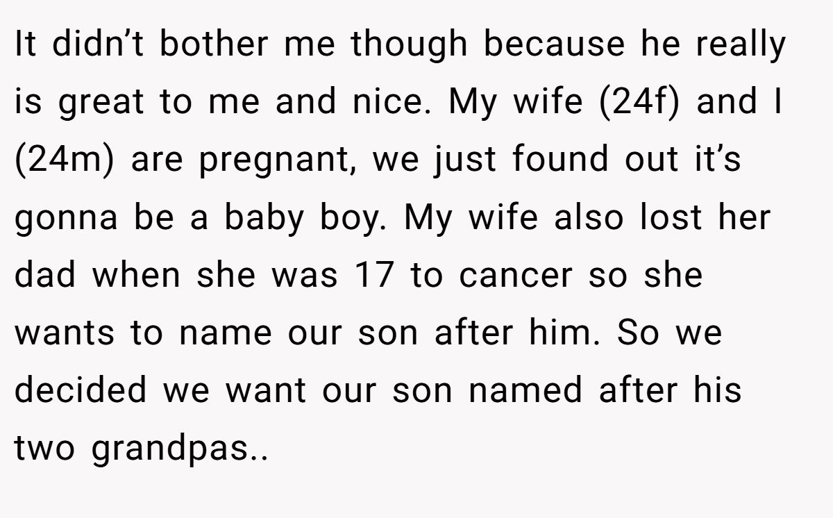 It didn’t bother me though because he really is great to me and nice. My wife (24f) and I (24m) are pregnant, we just found out it’s gonna be a baby boy. My wife also lost her dad when she was 17 to cancer so she wants to name our son after him. So we decided we want our son named after his two grandpas..