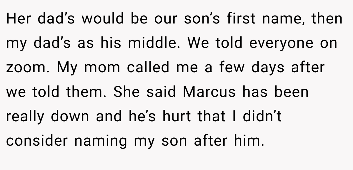 Her dad’s would be our son’s first name, then my dad’s as his middle. We told everyone on zoom. My mom called me a few days after we told them. She said Marcus has been really down and he’s hurt that I didn’t consider naming my son after him.