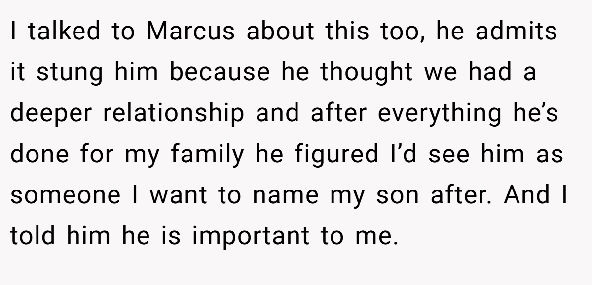 I talked to Marcus about this too, he admits it stung him because he thought we had a deeper relationship and after everything he’s done for my family he figured I’d see him as someone I want to name my son after. And I told him he is important to me.