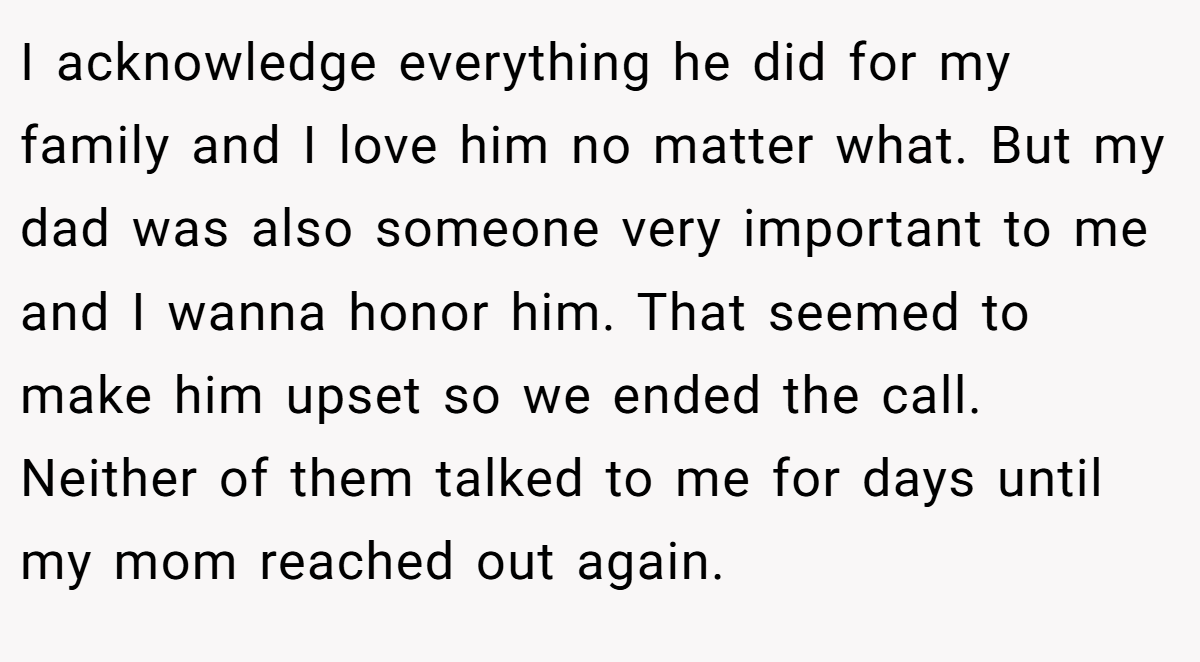 I acknowledge everything he did for my family and I love him no matter what. But my dad was also someone very important to me and I wanna honor him. That seemed to make him upset so we ended the call. Neither of them talked to me for days until my mom reached out again.