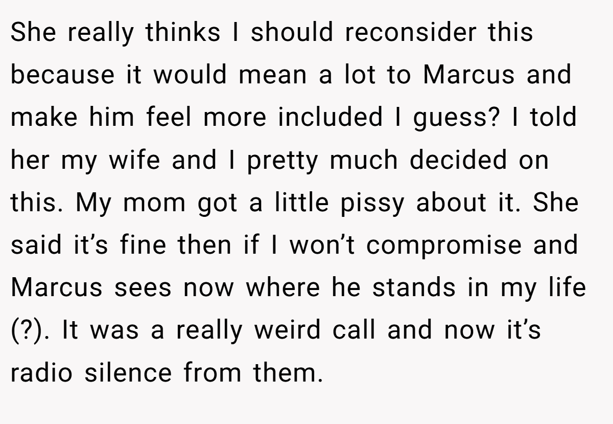 She really thinks I should reconsider this because it would mean a lot to Marcus and make him feel more included I guess? I told her my wife and I pretty much decided on this. My mom got a little pissy about it. She said it’s fine then if I won’t compromise and Marcus sees now where he stands in my life (?). It was a really weird call and now it’s radio silence from them.