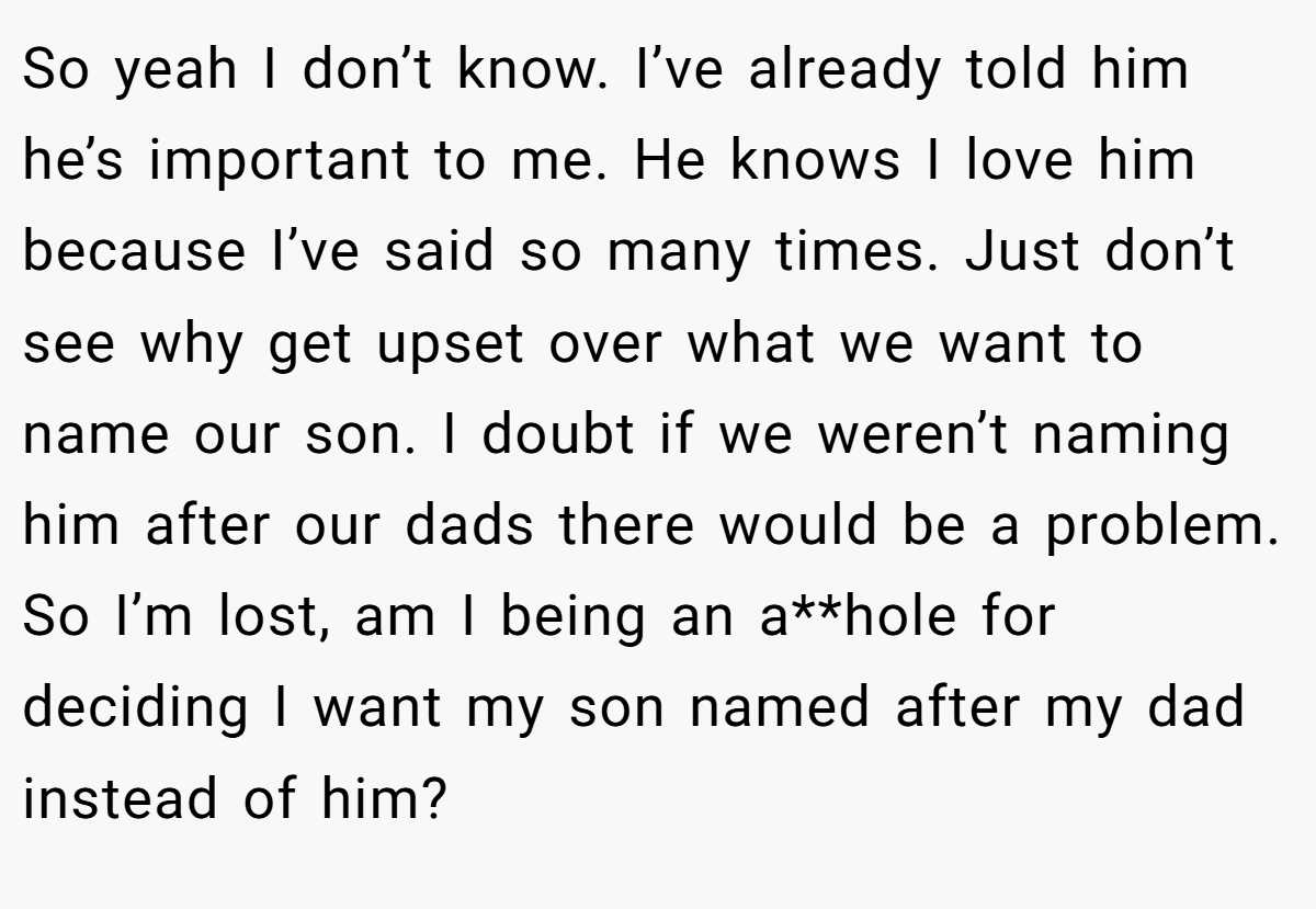 So yeah I don’t know. I’ve already told him he’s important to me. He knows I love him because I’ve said so many times. Just don’t see why get upset over what we want to name our son. I doubt if we weren’t naming him after our dads there would be a problem. So I’m lost, am I being an a**hole for deciding I want my son named after my dad instead of him?