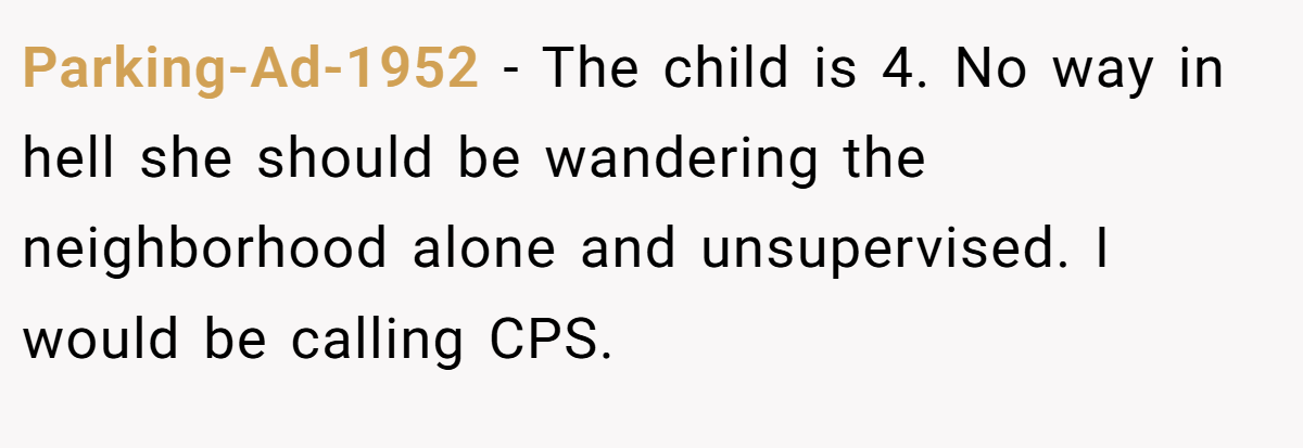 Parking-Ad-1952 − The child is 4. No way in hell she should be wandering the neighborhood alone and unsupervised. I would be calling CPS.