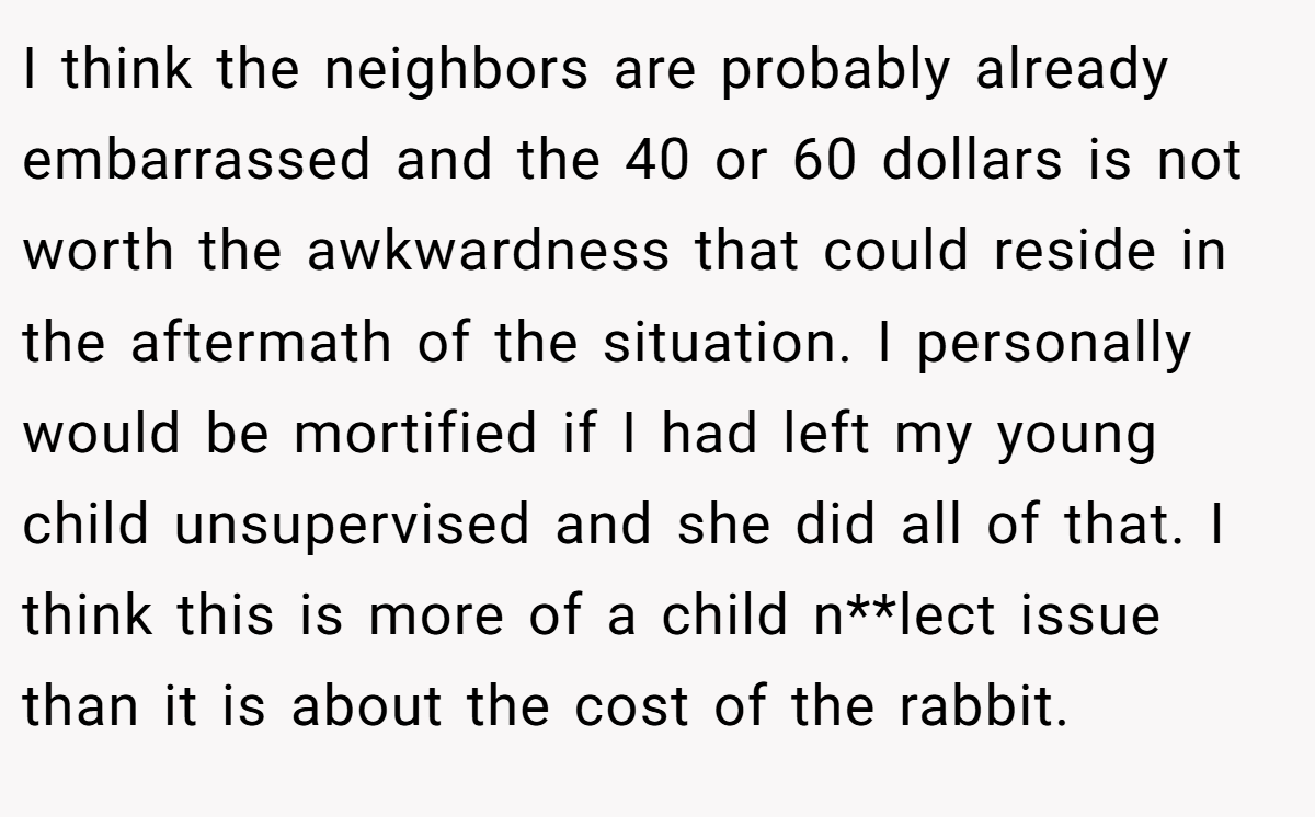 I think the neighbors are probably already embarrassed and the 40 or 60 dollars is not worth the awkwardness that could reside in the aftermath of the situation. I personally would be mortified if I had left my young child unsupervised and she did all of that. I think this is more of a child n**lect issue than it is about the cost of the rabbit.