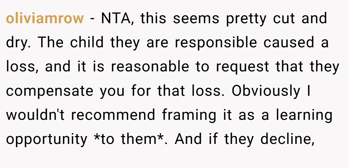 oliviamrow − NTA, this seems pretty cut and dry. The child they are responsible caused a loss, and it is reasonable to request that they compensate you for that loss. Obviously I wouldn't recommend framing it as a learning opportunity *to them*. And if they decline,