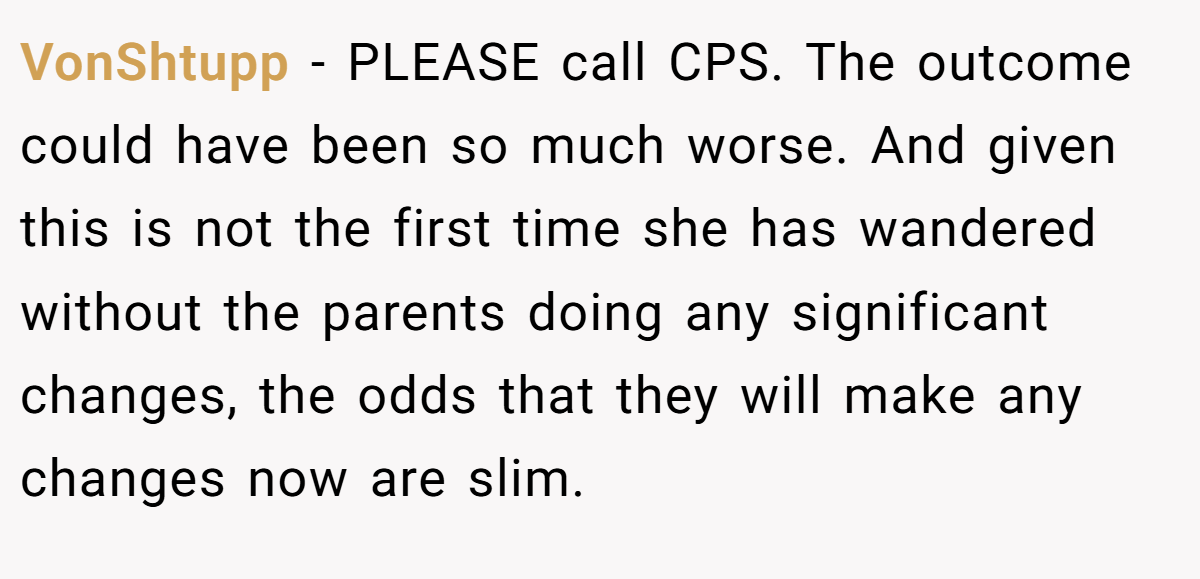 VonShtupp − PLEASE call CPS. The outcome could have been so much worse. And given this is not the first time she has wandered without the parents doing any significant changes, the odds that they will make any changes now are slim.