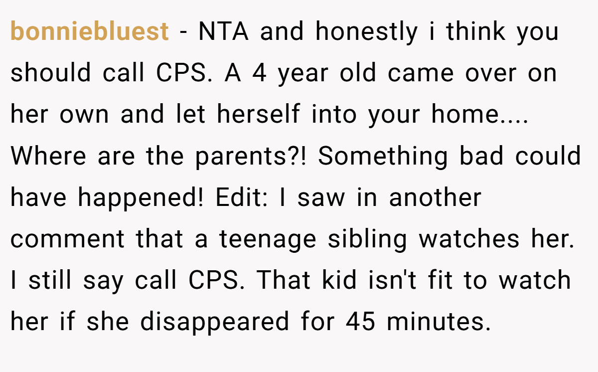 bonniebluest − NTA and honestly i think you should call CPS. A 4 year old came over on her own and let herself into your home.... Where are the parents?! Something bad could have happened! Edit: I saw in another comment that a teenage sibling watches her. I still say call CPS. That kid isn't fit to watch her if she disappeared for 45 minutes.