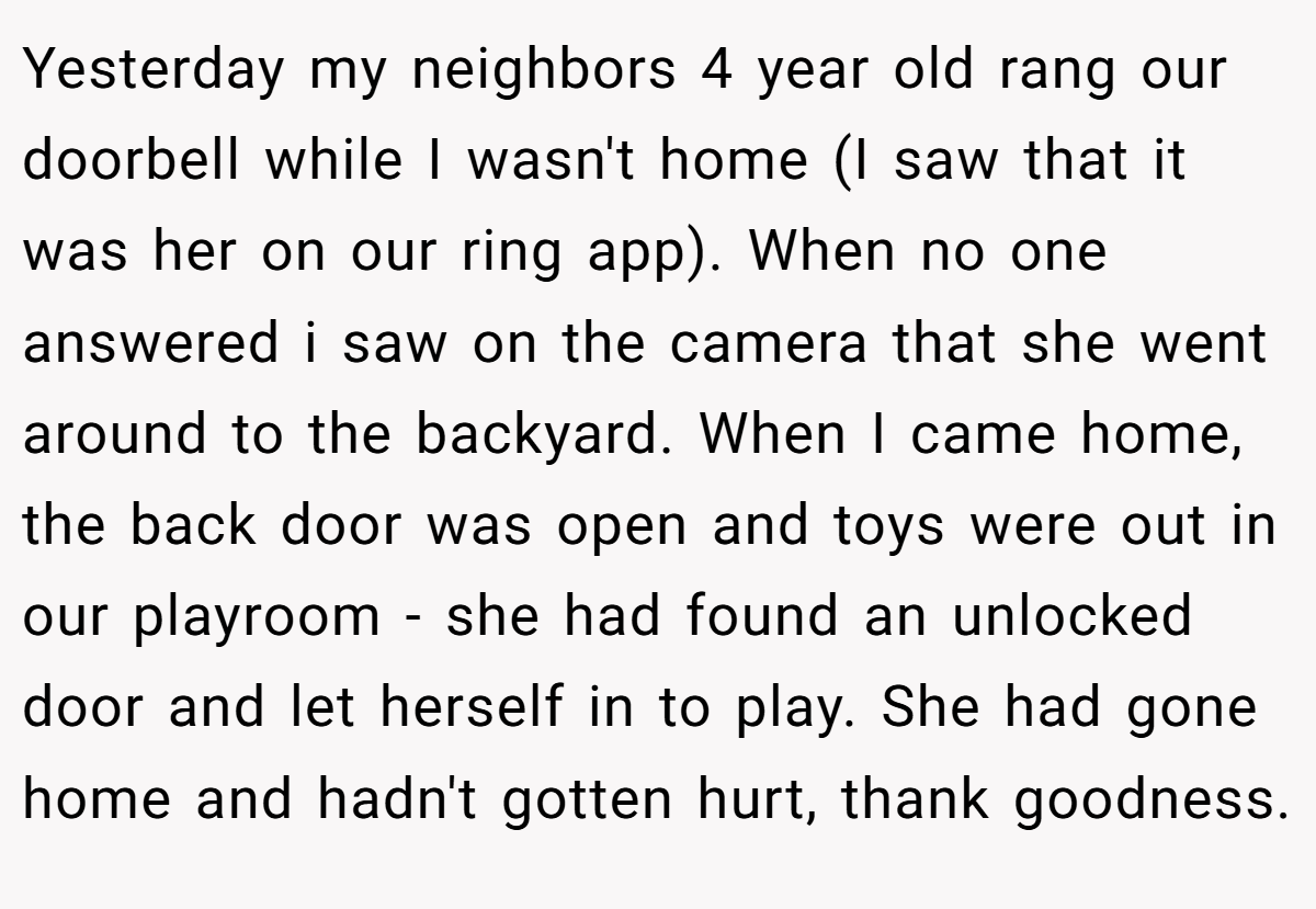 Yesterday my neighbors 4 year old rang our doorbell while I wasn't home (I saw that it was her on our ring app). When no one answered i saw on the camera that she went around to the backyard. When I came home, the back door was open and toys were out in our playroom - she had found an unlocked door and let herself in to play. She had gone home and hadn't gotten hurt, thank goodness.