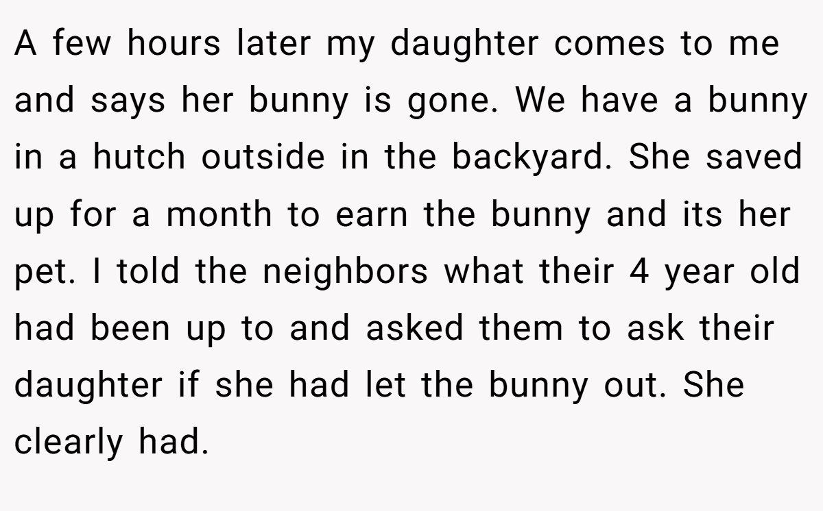 A few hours later my daughter comes to me and says her bunny is gone. We have a bunny in a hutch outside in the backyard. She saved up for a month to earn the bunny and its her pet. I told the neighbors what their 4 year old had been up to and asked them to ask their daughter if she had let the bunny out. She clearly had.