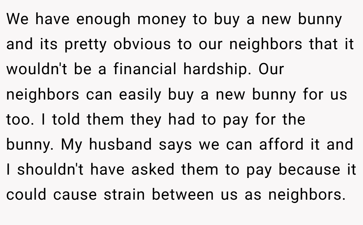 We have enough money to buy a new bunny and its pretty obvious to our neighbors that it wouldn't be a financial hardship. Our neighbors can easily buy a new bunny for us too. I told them they had to pay for the bunny. My husband says we can afford it and I shouldn't have asked them to pay because it could cause strain between us as neighbors.