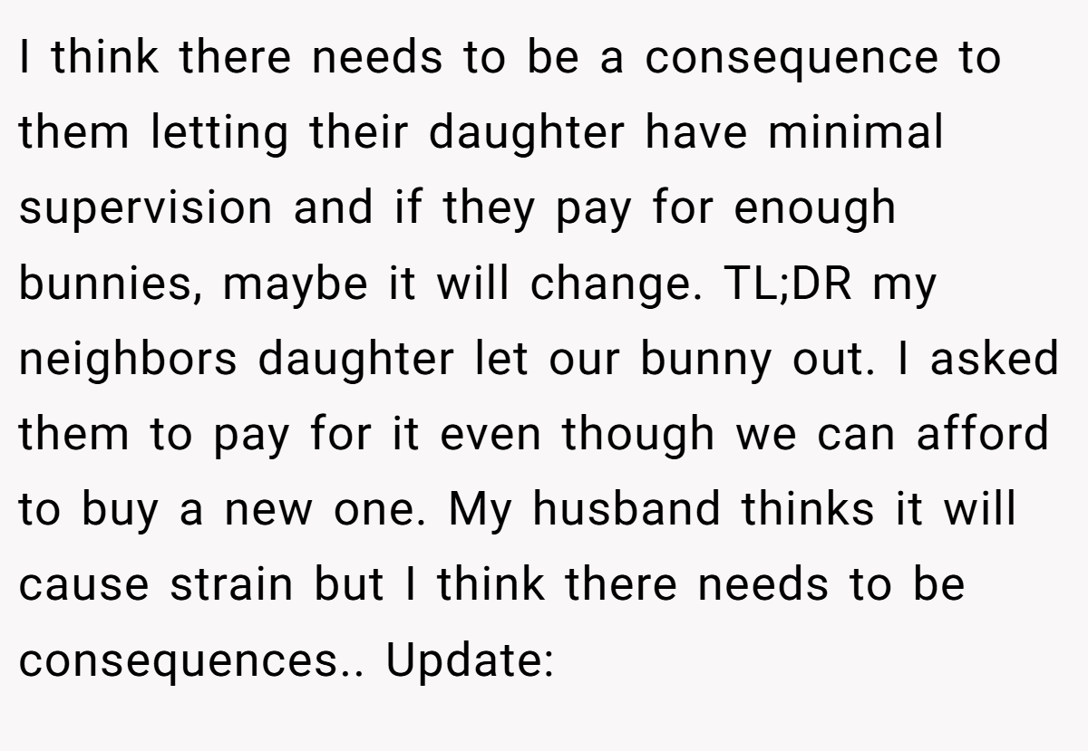 I think there needs to be a consequence to them letting their daughter have minimal supervision and if they pay for enough bunnies, maybe it will change. TL;DR my neighbors daughter let our bunny out. I asked them to pay for it even though we can afford to buy a new one. My husband thinks it will cause strain but I think there needs to be consequences.. Update: