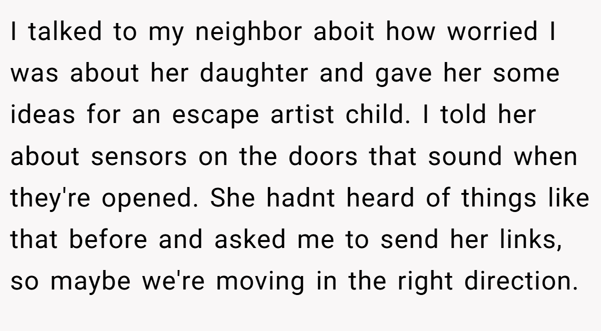 I talked to my neighbor aboit how worried I was about her daughter and gave her some ideas for an escape artist child. I told her about sensors on the doors that sound when they're opened. She hadnt heard of things like that before and asked me to send her links, so maybe we're moving in the right direction.