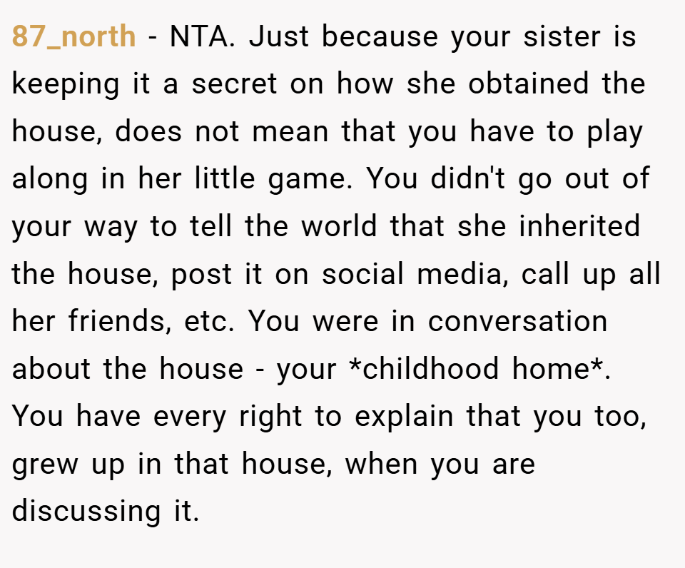 87_north − NTA. Just because your sister is keeping it a secret on how she obtained the house, does not mean that you have to play along in her little game. You didn't go out of your way to tell the world that she inherited the house, post it on social media, call up all her friends, etc. You were in conversation about the house - your *childhood home*. You have every right to explain that you too, grew up in that house, when you are discussing it.