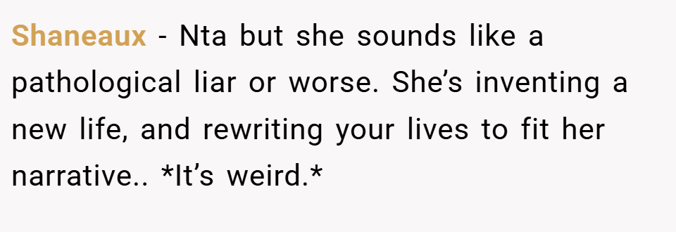 Shaneaux − Nta but she sounds like a pathological liar or worse. She’s inventing a new life, and rewriting your lives to fit her narrative.. *It’s weird.*