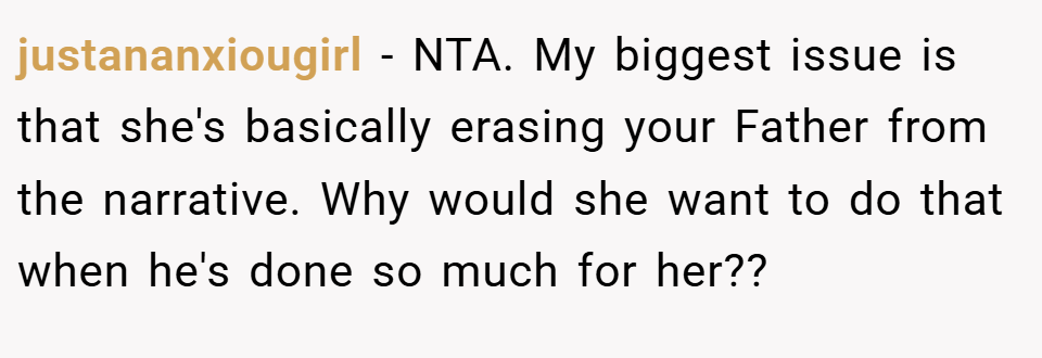 justananxiougirl − NTA. My biggest issue is that she's basically erasing your Father from the narrative. Why would she want to do that when he's done so much for her??