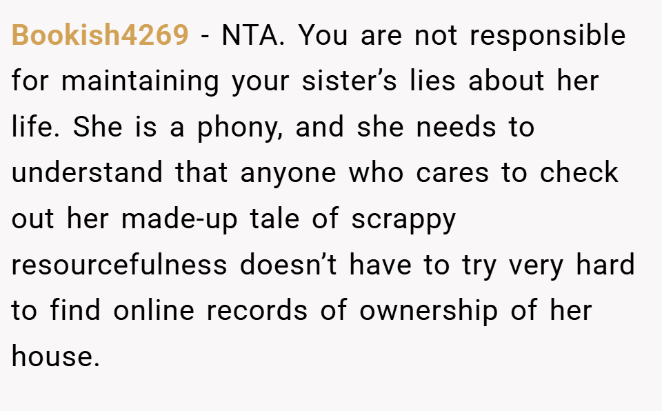 Bookish4269 − NTA. You are not responsible for maintaining your sister’s lies about her life. She is a phony, and she needs to understand that anyone who cares to check out her made-up tale of scrappy resourcefulness doesn’t have to try very hard to find online records of ownership of her house.