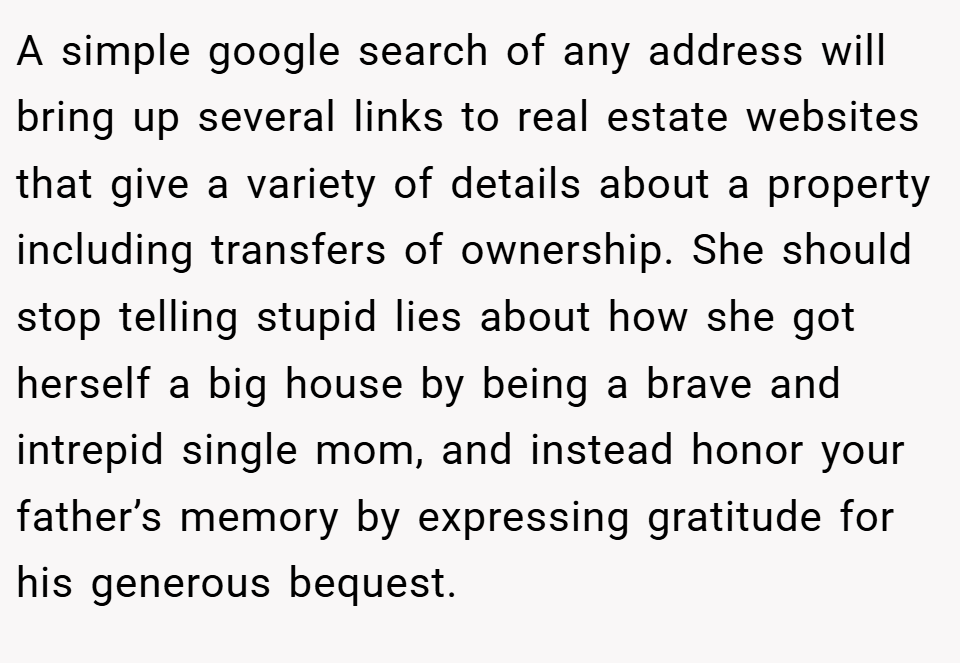 A simple google search of any address will bring up several links to real estate websites that give a variety of details about a property including transfers of ownership. She should stop telling stupid lies about how she got herself a big house by being a brave and intrepid single mom, and instead honor your father’s memory by expressing gratitude for his generous bequest.