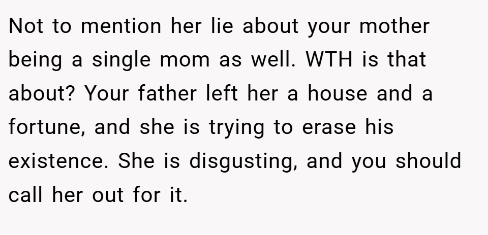 Not to mention her lie about your mother being a single mom as well. WTH is that about? Your father left her a house and a fortune, and she is trying to erase his existence. She is disgusting, and you should call her out for it.