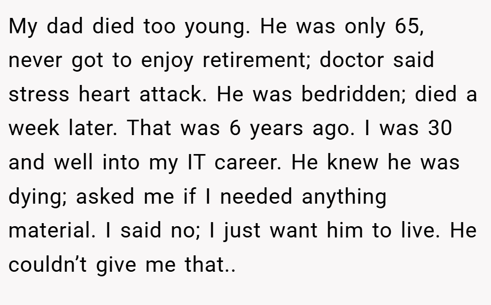 My dad died too young. He was only 65, never got to enjoy retirement; doctor said stress heart attack. He was bedridden; died a week later. That was 6 years ago. I was 30 and well into my IT career. He knew he was dying; asked me if I needed anything material. I said no; I just want him to live. He couldn’t give me that..