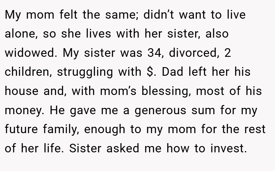 My mom felt the same; didn’t want to live alone, so she lives with her sister, also widowed. My sister was 34, divorced, 2 children, struggling with $. Dad left her his house and, with mom’s blessing, most of his money. He gave me a generous sum for my future family, enough to my mom for the rest of her life. Sister asked me how to invest.