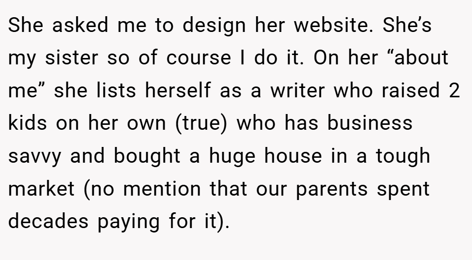 She asked me to design her website. She’s my sister so of course I do it. On her “about me” she lists herself as a writer who raised 2 kids on her own (true) who has business savvy and bought a huge house in a tough market (no mention that our parents spent decades paying for it).