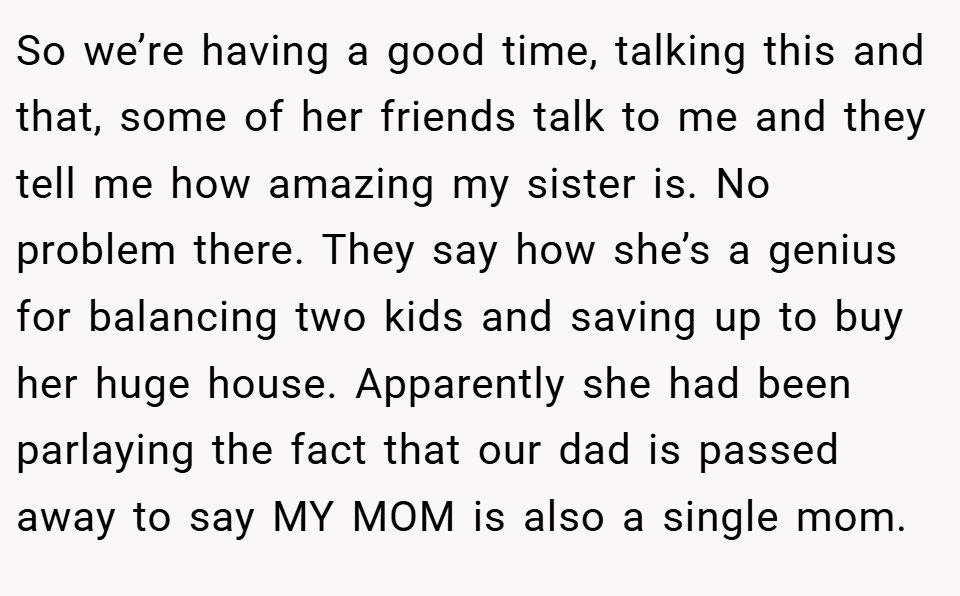 So we’re having a good time, talking this and that, some of her friends talk to me and they tell me how amazing my sister is. No problem there. They say how she’s a genius for balancing two kids and saving up to buy her huge house. Apparently she had been parlaying the fact that our dad is passed away to say MY MOM is also a single mom.