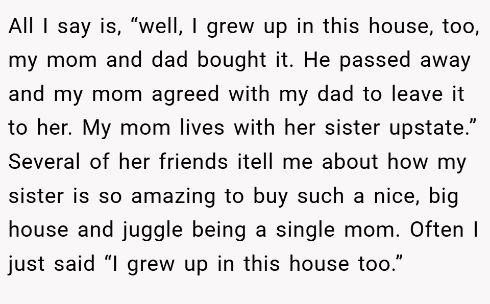 All I say is, “well, I grew up in this house, too, my mom and dad bought it. He passed away and my mom agreed with my dad to leave it to her. My mom lives with her sister upstate.” Several of her friends itell me about how my sister is so amazing to buy such a nice, big house and juggle being a single mom. Often I just said “I grew up in this house too.”