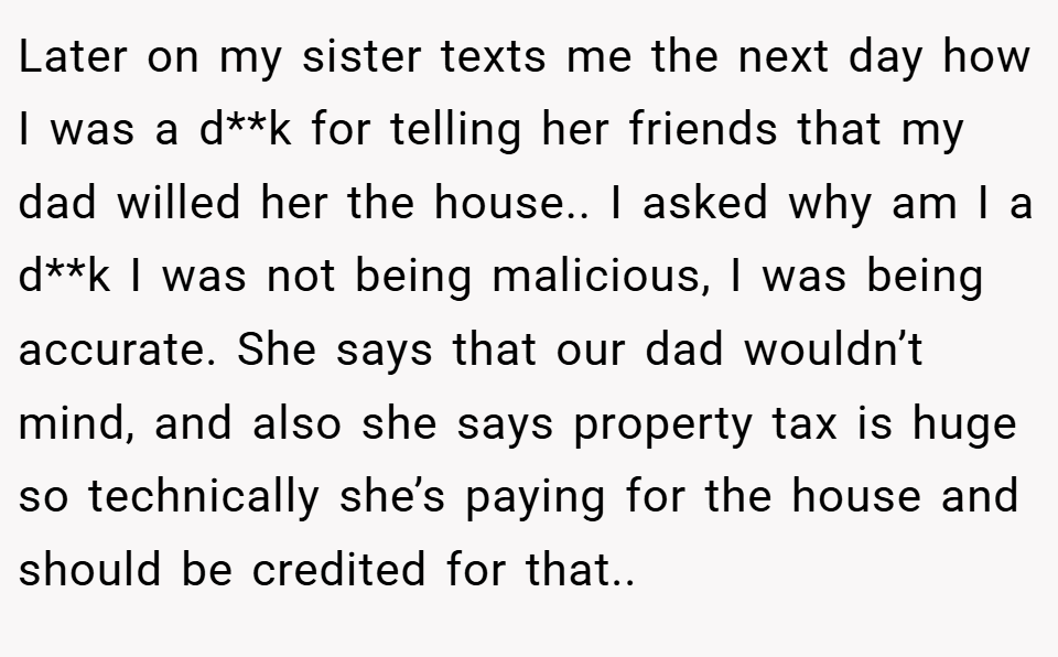 Later on my sister texts me the next day how I was a d**k for telling her friends that my dad willed her the house.. I asked why am I a d**k I was not being malicious, I was being accurate. She says that our dad wouldn’t mind, and also she says property tax is huge so technically she’s paying for the house and should be credited for that..