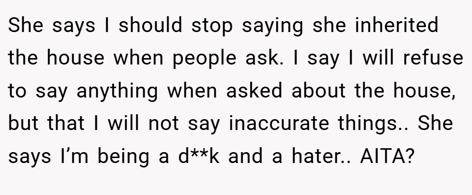 She says I should stop saying she inherited the house when people ask. I say I will refuse to say anything when asked about the house, but that I will not say inaccurate things.. She says I’m being a d**k and a hater.. AITA?