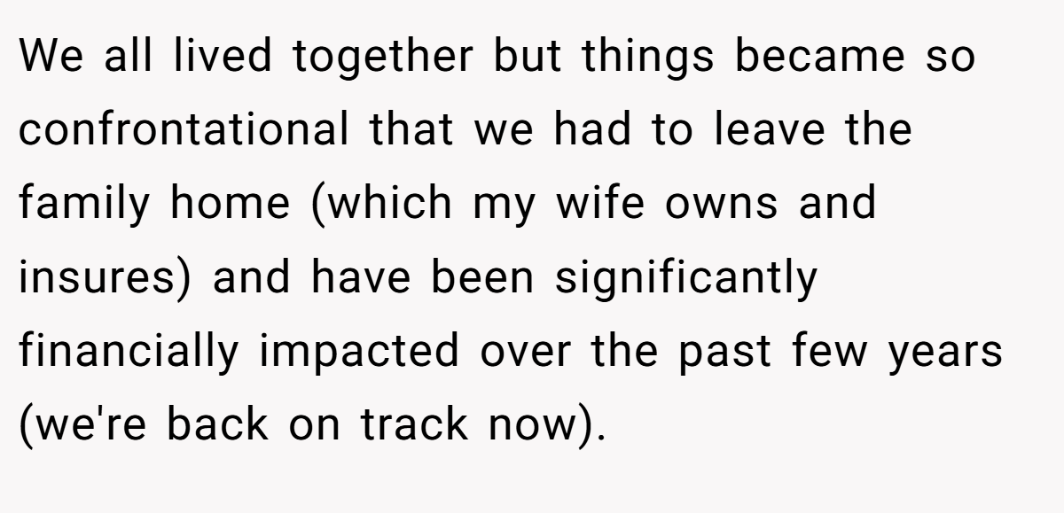 We all lived together but things became so confrontational that we had to leave the family home (which my wife owns and insures) and have been significantly financially impacted over the past few years (we're back on track now).