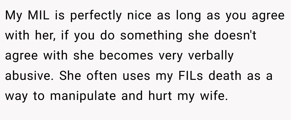 My MIL is perfectly nice as long as you agree with her, if you do something she doesn't agree with she becomes very verbally abusive. She often uses my FILs death as a way to manipulate and hurt my wife.