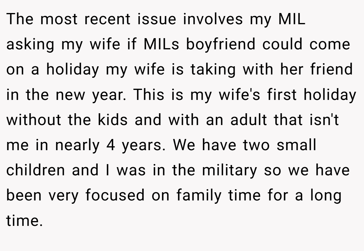 The most recent issue involves my MIL asking my wife if MILs boyfriend could come on a holiday my wife is taking with her friend in the new year. This is my wife's first holiday without the kids and with an adult that isn't me in nearly 4 years. We have two small children and I was in the military so we have been very focused on family time for a long time.