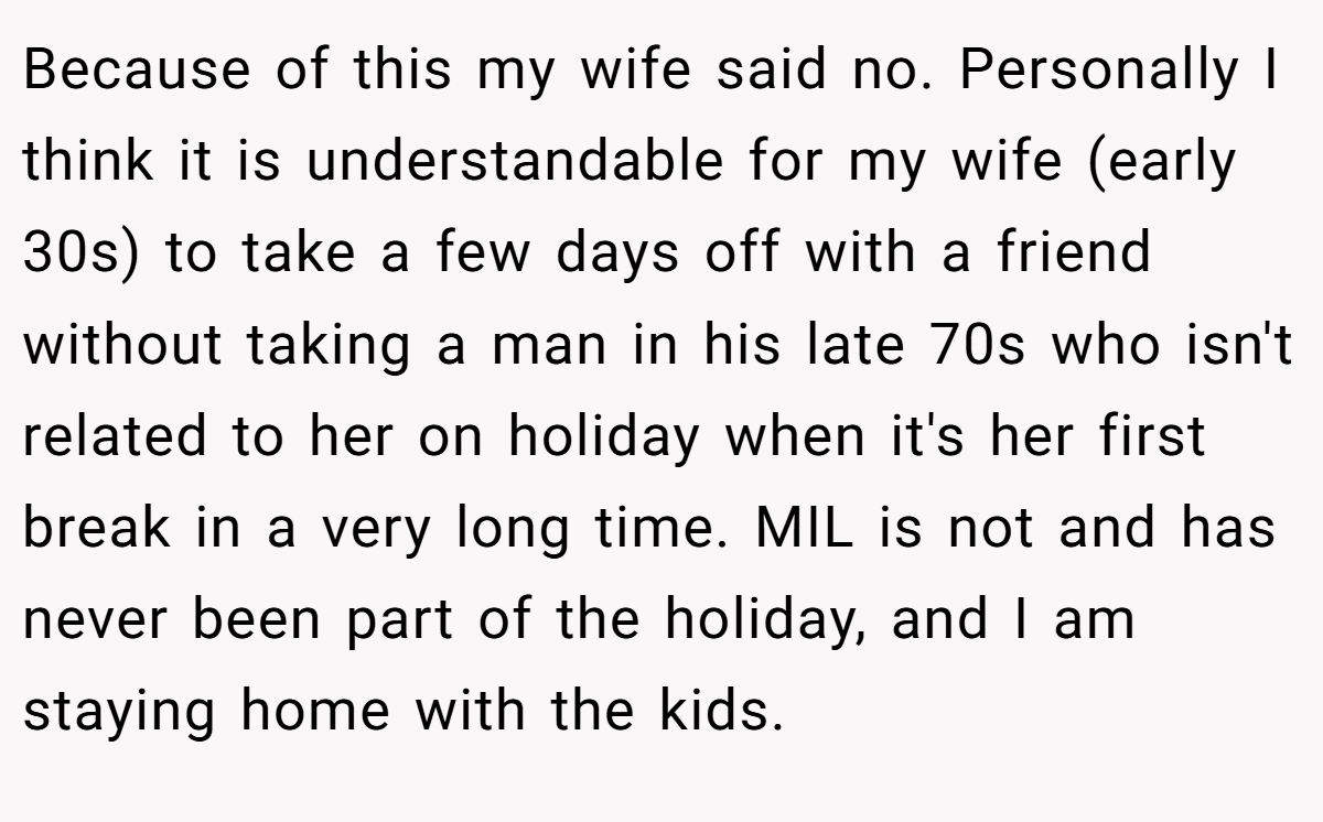 Because of this my wife said no. Personally I think it is understandable for my wife (early 30s) to take a few days off with a friend without taking a man in his late 70s who isn't related to her on holiday when it's her first break in a very long time. MIL is not and has never been part of the holiday, and I am staying home with the kids.