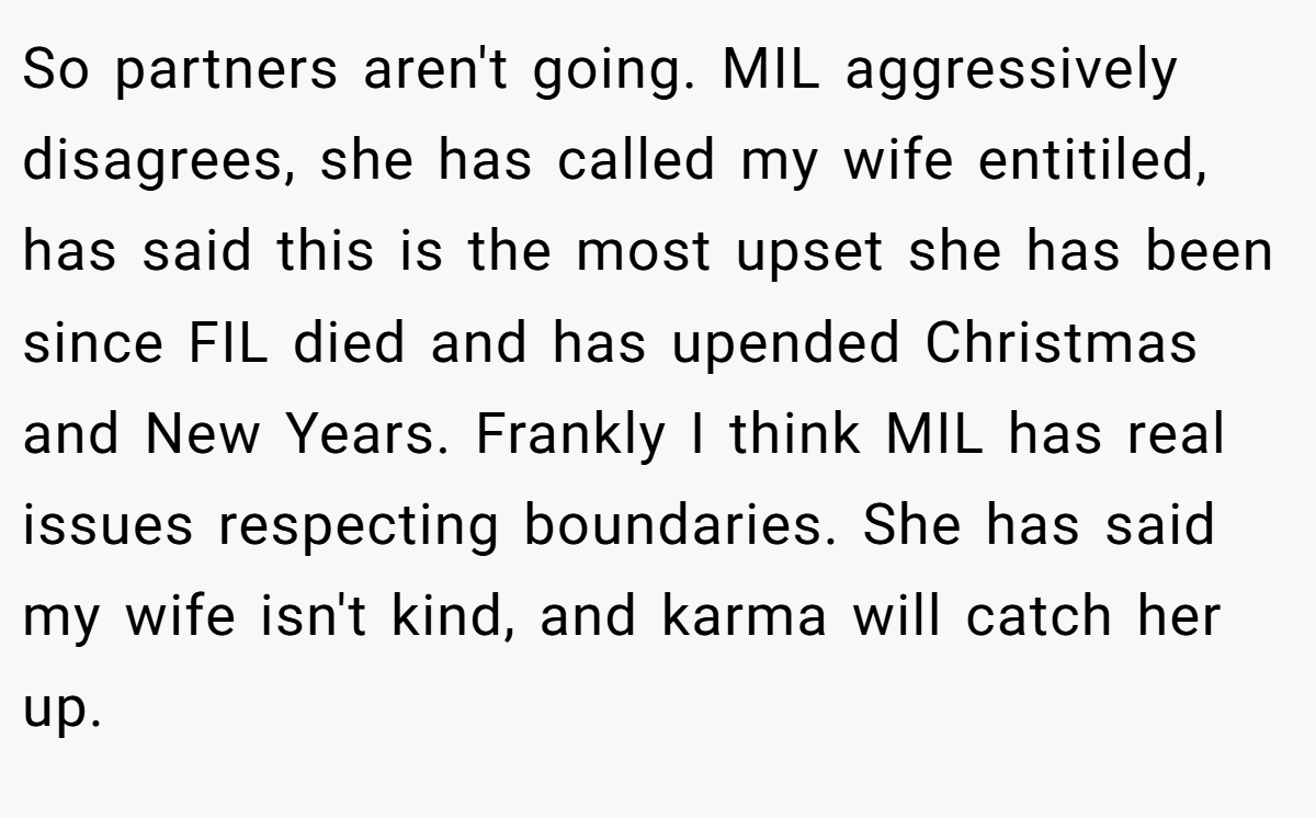 So partners aren't going. MIL aggressively disagrees, she has called my wife entitiled, has said this is the most upset she has been since FIL died and has upended Christmas and New Years. Frankly I think MIL has real issues respecting boundaries. She has said my wife isn't kind, and karma will catch her up.