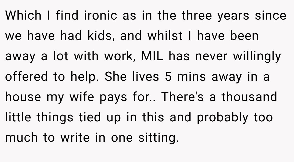 Which I find ironic as in the three years since we have had kids, and whilst I have been away a lot with work, MIL has never willingly offered to help. She lives 5 mins away in a house my wife pays for.. There's a thousand little things tied up in this and probably too much to write in one sitting.
