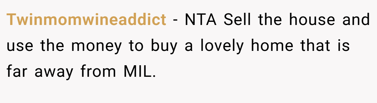 Twinmomwineaddict − NTA Sell the house and use the money to buy a lovely home that is far away from MIL.