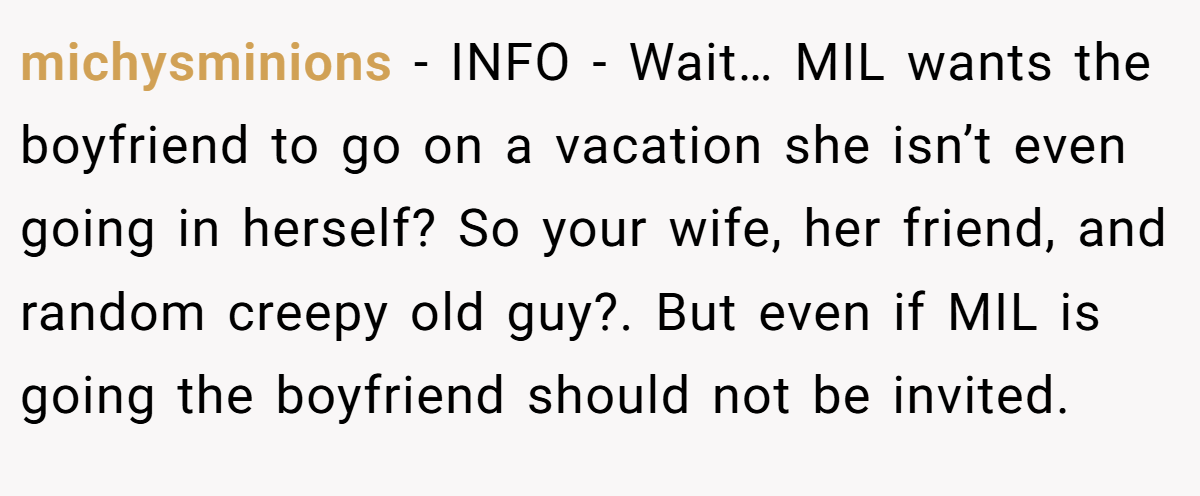 michysminions − INFO - Wait… MIL wants the boyfriend to go on a vacation she isn’t even going in herself? So your wife, her friend, and random creepy old guy?. But even if MIL is going the boyfriend should not be invited.