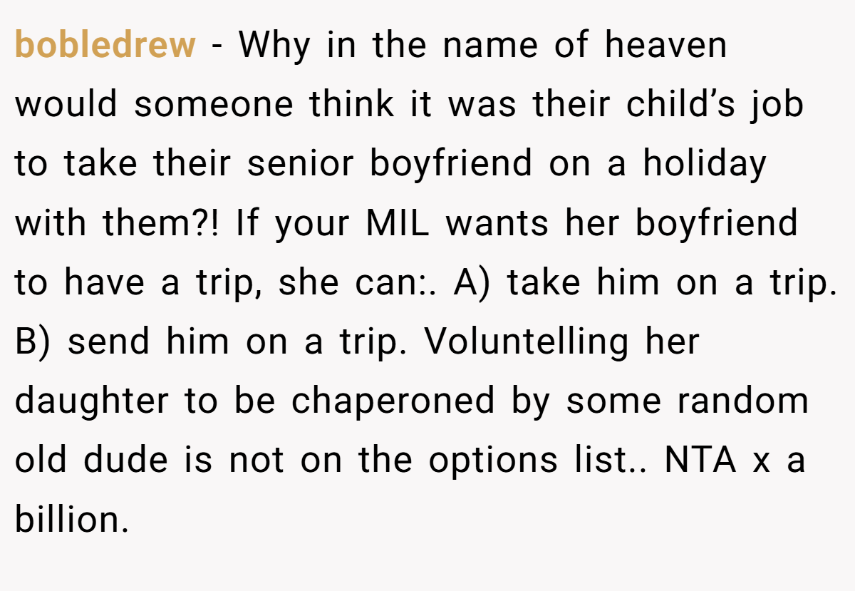 bobledrew − Why in the name of heaven would someone think it was their child’s job to take their senior boyfriend on a holiday with them?! If your MIL wants her boyfriend to have a trip, she can:. A) take him on a trip. B) send him on a trip. Voluntelling her daughter to be chaperoned by some random old dude is not on the options list.. NTA x a billion.