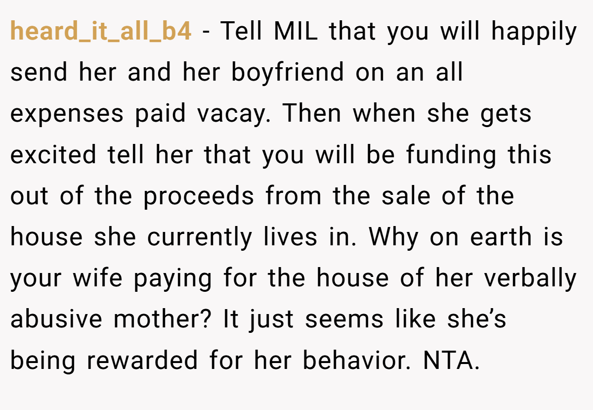 heard_it_all_b4 − Tell MIL that you will happily send her and her boyfriend on an all expenses paid vacay. Then when she gets excited tell her that you will be funding this out of the proceeds from the sale of the house she currently lives in. Why on earth is your wife paying for the house of her verbally abusive mother? It just seems like she’s being rewarded for her behavior. NTA.