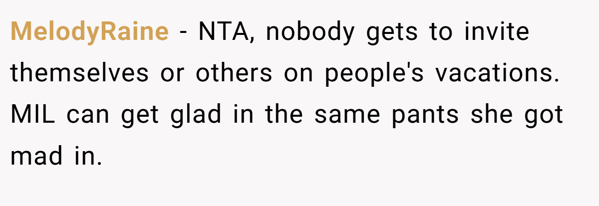 MelodyRaine − NTA, nobody gets to invite themselves or others on people's vacations. MIL can get glad in the same pants she got mad in.