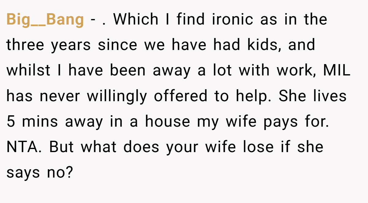 Big__Bang − . Which I find ironic as in the three years since we have had kids, and whilst I have been away a lot with work, MIL has never willingly offered to help. She lives 5 mins away in a house my wife pays for. NTA. But what does your wife lose if she says no?