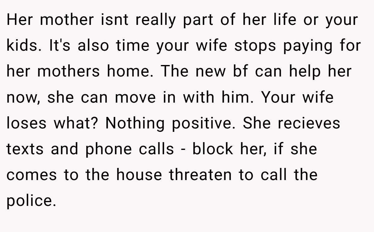 Her mother isnt really part of her life or your kids. It's also time your wife stops paying for her mothers home. The new bf can help her now, she can move in with him. Your wife loses what? Nothing positive. She recieves texts and phone calls - block her, if she comes to the house threaten to call the police.