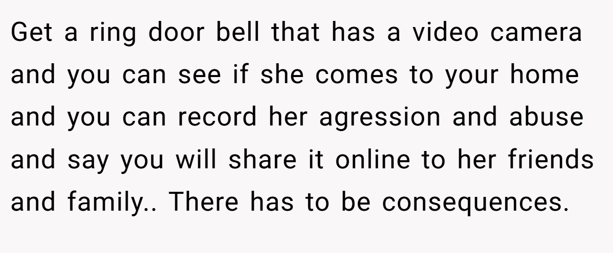 Get a ring door bell that has a video camera and you can see if she comes to your home and you can record her agression and abuse and say you will share it online to her friends and family.. There has to be consequences.