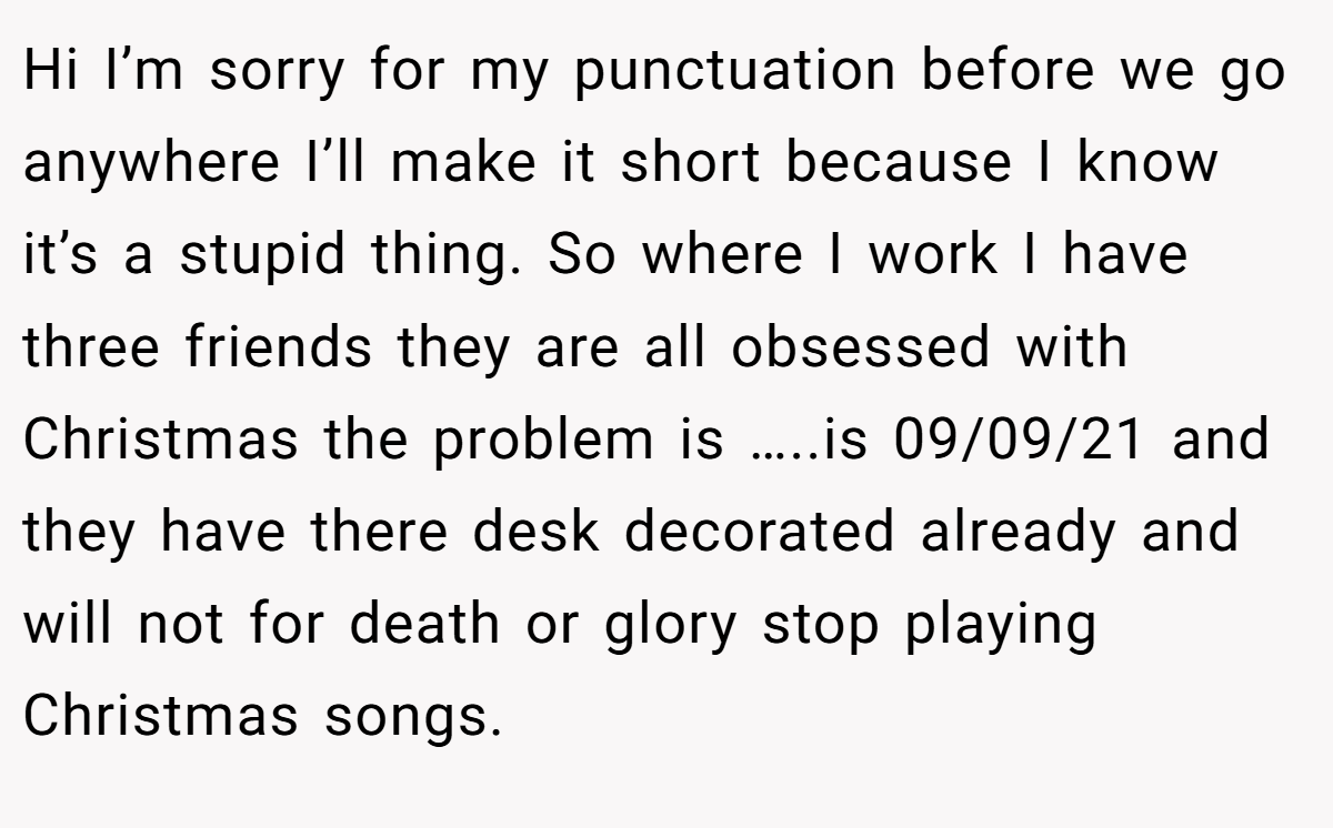 Hi I’m sorry for my punctuation before we go anywhere I’ll make it short because I know it’s a stupid thing. So where I work I have three friends they are all obsessed with Christmas the problem is …..is 09/09/21 and they have there desk decorated already and will not for death or glory stop playing Christmas songs.