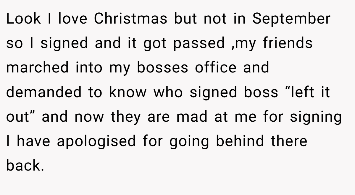 Look I love Christmas but not in September so I signed and it got passed ,my friends marched into my bosses office and demanded to know who signed boss “left it out” and now they are mad at me for signing I have apologised for going behind there back.