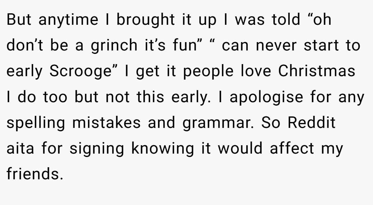 But anytime I brought it up I was told “oh don’t be a grinch it’s fun” “ can never start to early Scrooge” I get it people love Christmas I do too but not this early. I apologise for any spelling mistakes and grammar. So Reddit aita for signing knowing it would affect my friends.
