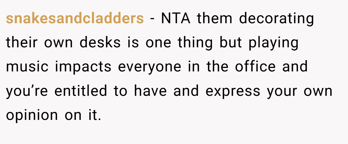 snakesandcladders − NTA them decorating their own desks is one thing but playing music impacts everyone in the office and you’re entitled to have and express your own opinion on it.