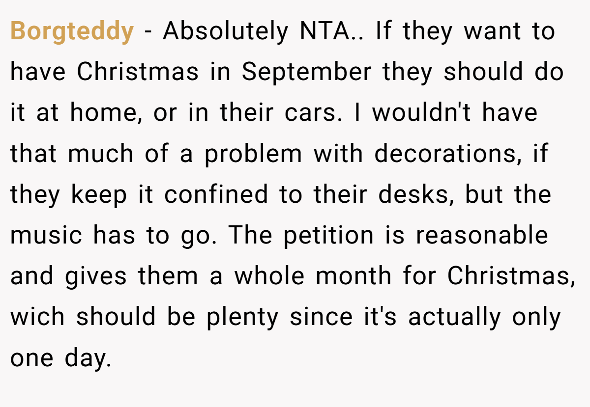 Borgteddy − Absolutely NTA.. If they want to have Christmas in September they should do it at home, or in their cars. I wouldn't have that much of a problem with decorations, if they keep it confined to their desks, but the music has to go. The petition is reasonable and gives them a whole month for Christmas, wich should be plenty since it's actually only one day.